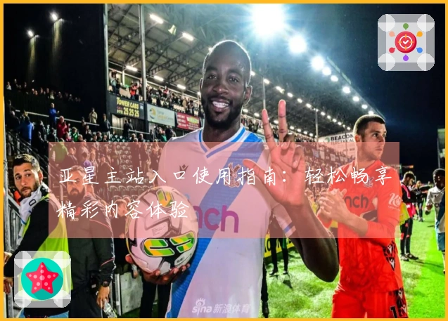 亚星主站入口使用指南：轻松畅享精彩内容体验