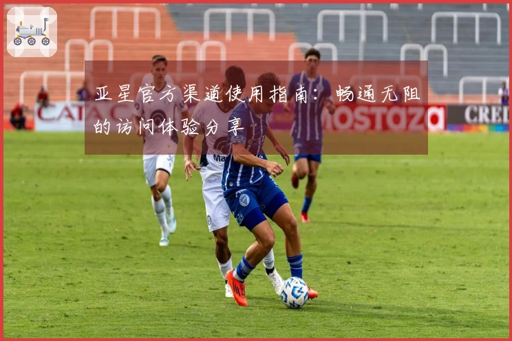 亚星官方渠道使用指南：畅通无阻的访问体验分享