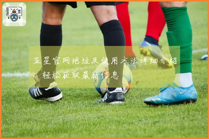 亚星官网地址及使用方法详细介绍，轻松获取最新信息