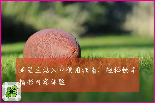 亚星主站入口使用指南：轻松畅享精彩内容体验